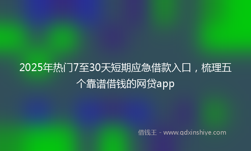 2025年热门7至30天短期应急借款入口，梳理五个靠谱借钱的网贷app