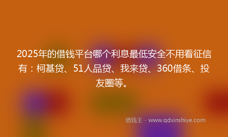2025年的借钱平台哪个利息最低安全不用看征信有：柯基贷、51人品贷、我来贷、360借条、投友圈等。