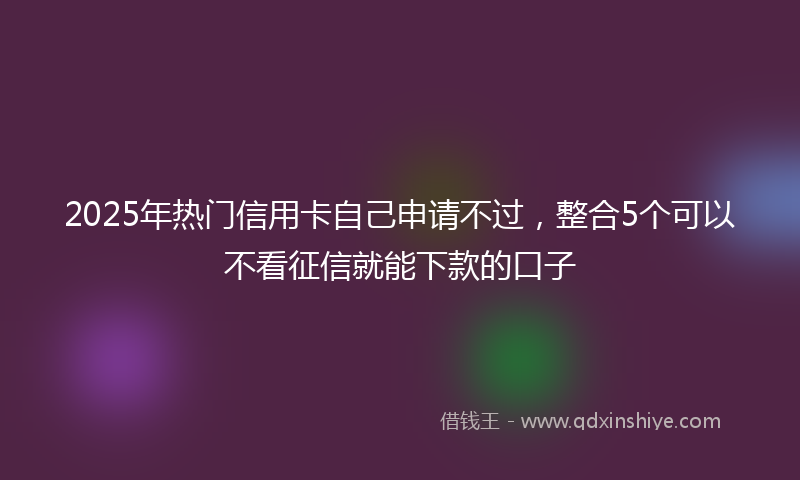 2025年热门信用卡自己申请不过，整合5个可以不看征信就能下款的口子