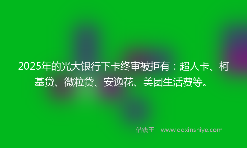 2025年的光大银行下卡终审被拒有：超人卡、柯基贷、微粒贷、安逸花、美团生活费等。