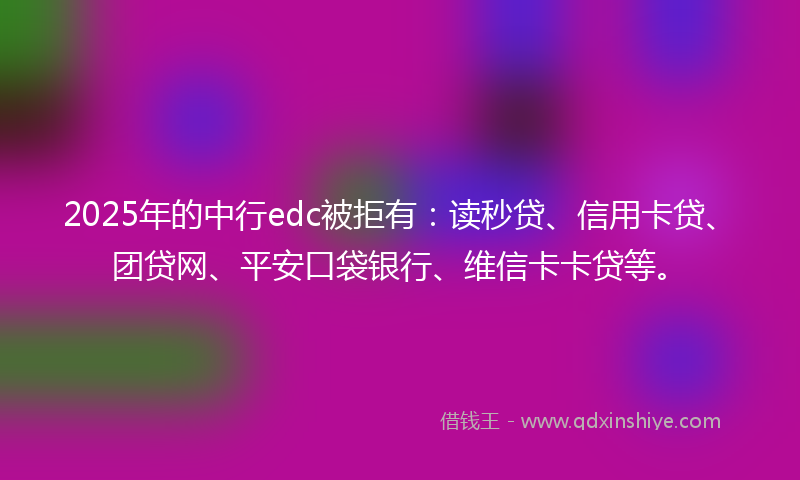 2025年的中行edc被拒有：读秒贷、信用卡贷、团贷网、平安口袋银行、维信卡卡贷等。