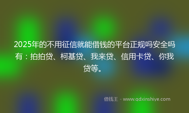 2025年的不用征信就能借钱的平台正规吗安全吗有：拍拍贷、柯基贷、我来贷、信用卡贷、你我贷等。