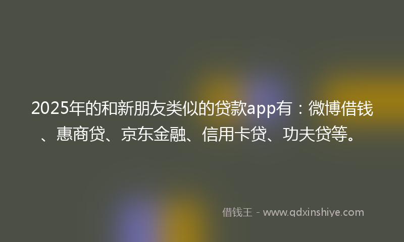 2025年的和新朋友类似的贷款app有：微博借钱、惠商贷、京东金融、信用卡贷、功夫贷等。