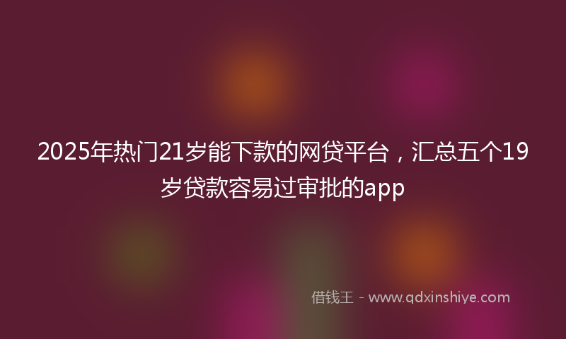 2025年热门21岁能下款的网贷平台，汇总五个19岁贷款容易过审批的app