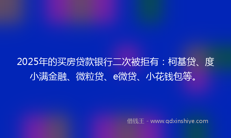 2025年的买房贷款银行二次被拒有：柯基贷、度小满金融、微粒贷、e微贷、小花钱包等。