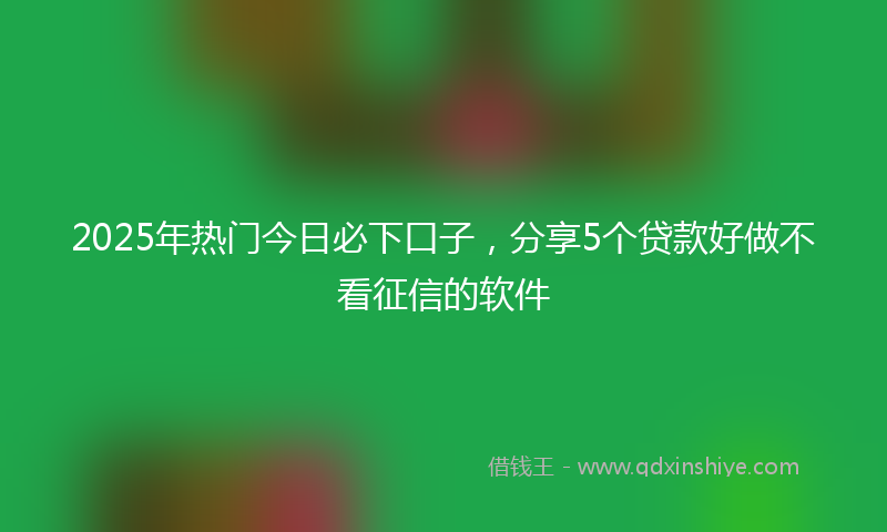 2025年热门今日必下口子，分享5个贷款好做不看征信的软件