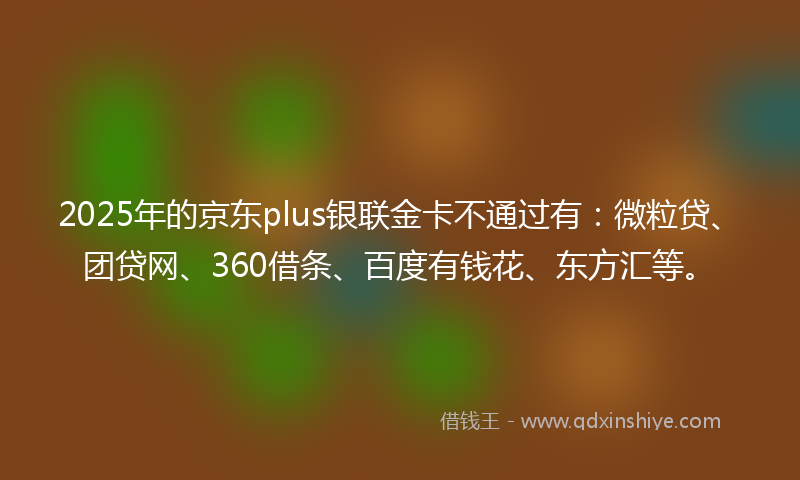 2025年的京东plus银联金卡不通过有：微粒贷、团贷网、360借条、百度有钱花、东方汇等。