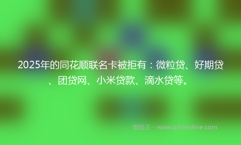 2025年的同花顺联名卡被拒有：微粒贷、好期贷、团贷网、小米贷款、滴水贷等。