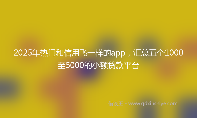 2025年热门和信用飞一样的app，汇总五个1000至5000的小额贷款平台