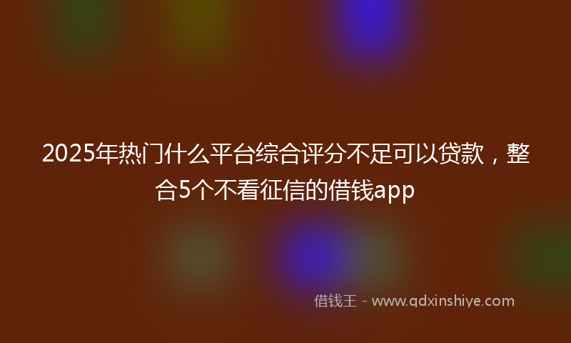 2025年热门什么平台综合评分不足可以贷款，整合5个不看征信的借钱app