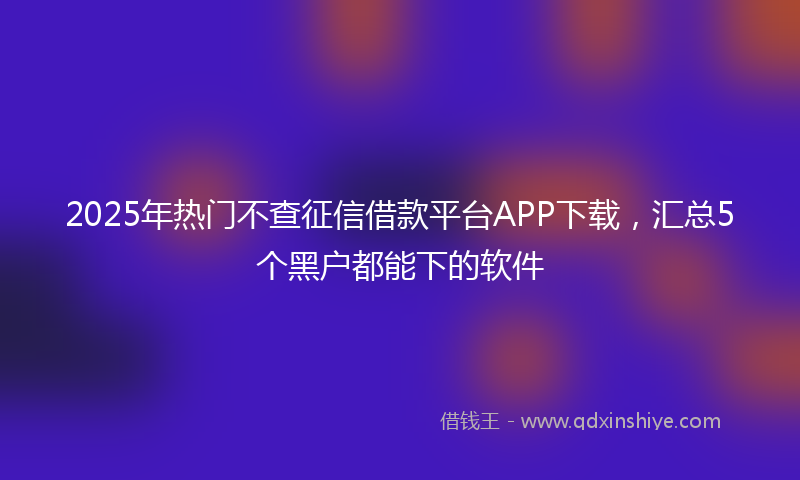 2025年热门不查征信借款平台APP下载，汇总5个黑户都能下的软件
