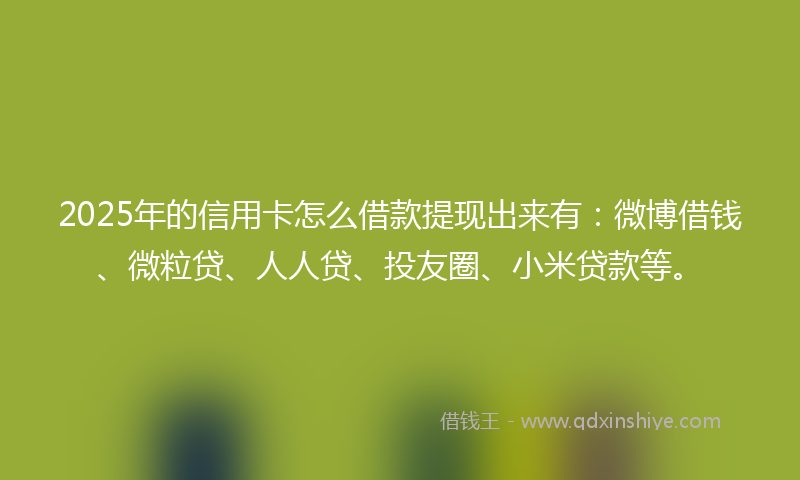 2025年的信用卡怎么借款提现出来有：微博借钱、微粒贷、人人贷、投友圈、小米贷款等。