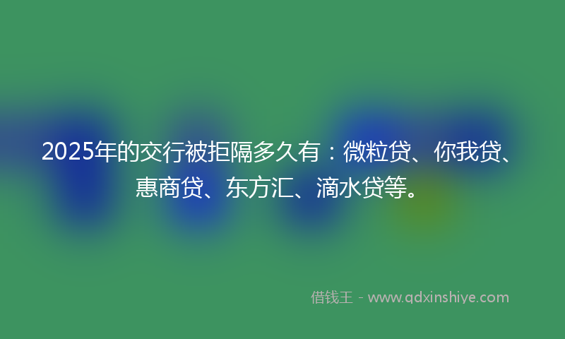 2025年的交行被拒隔多久有：微粒贷、你我贷、惠商贷、东方汇、滴水贷等。