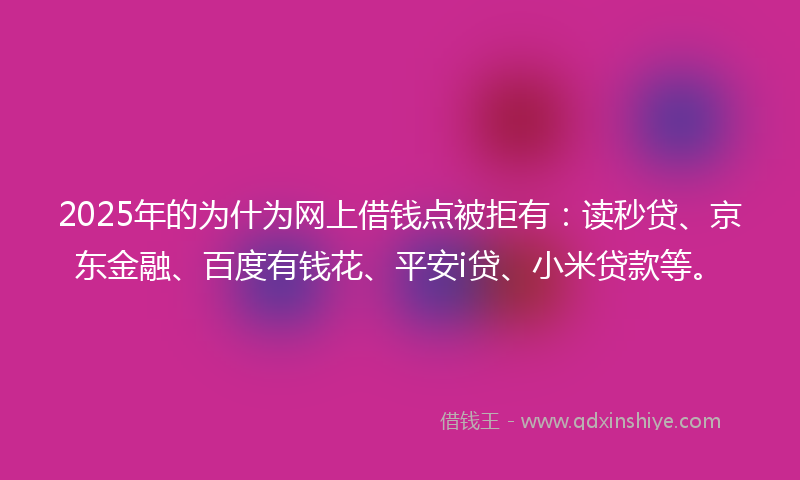 2025年的为什为网上借钱点被拒有：读秒贷、京东金融、百度有钱花、平安i贷、小米贷款等。