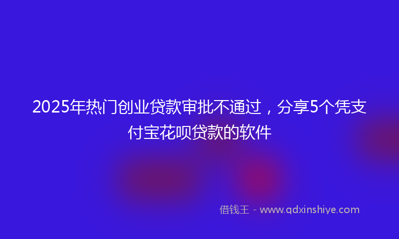 2025年热门创业贷款审批不通过，分享5个凭支付宝花呗贷款的软件