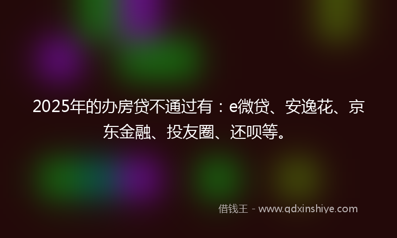 2025年的办房贷不通过有：e微贷、安逸花、京东金融、投友圈、还呗等。
