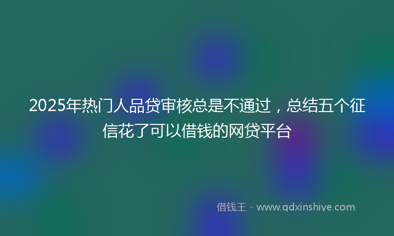 2025年热门人品贷审核总是不通过，总结五个征信花了可以借钱的网贷平台
