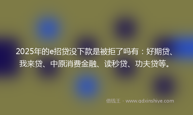 2025年的e招贷没下款是被拒了吗有：好期贷、我来贷、中原消费金融、读秒贷、功夫贷等。