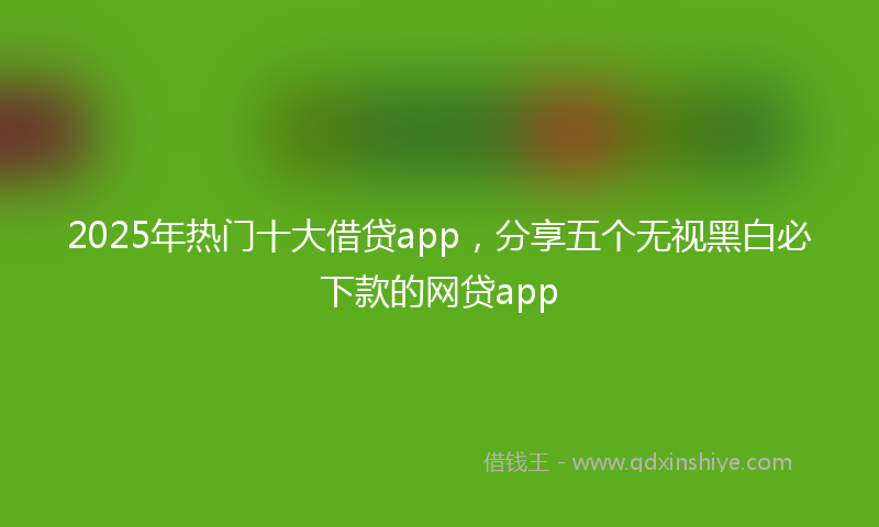 2025年热门十大借贷app，分享五个无视黑白必下款的网贷app