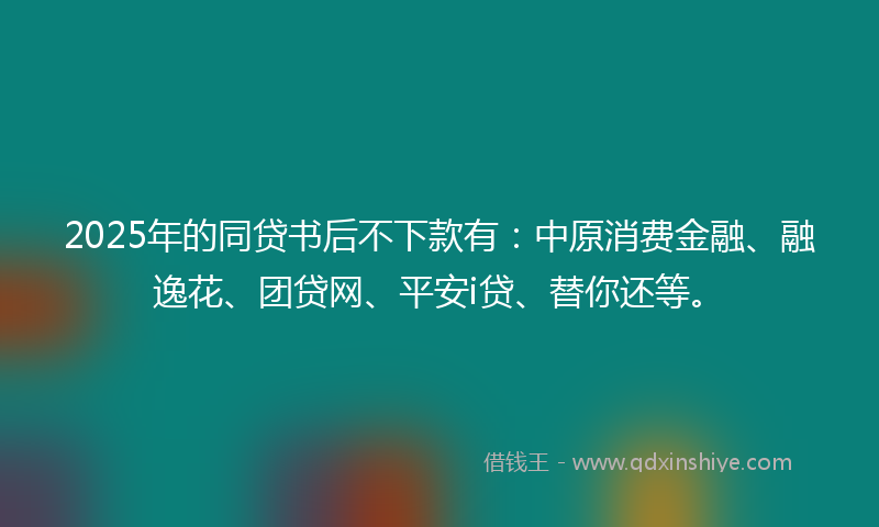2025年的同贷书后不下款有：中原消费金融、融逸花、团贷网、平安i贷、替你还等。