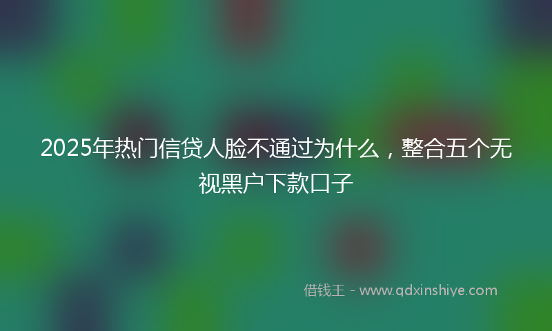 2025年热门信贷人脸不通过为什么，整合五个无视黑户下款口子