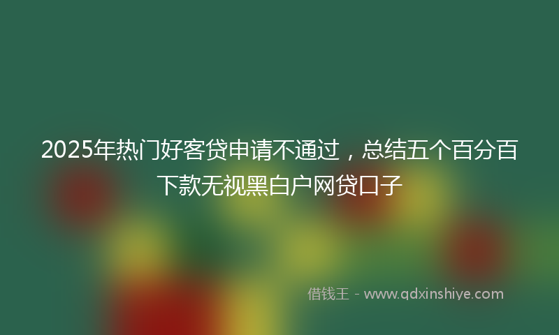 2025年热门好客贷申请不通过，总结五个百分百下款无视黑白户网贷口子