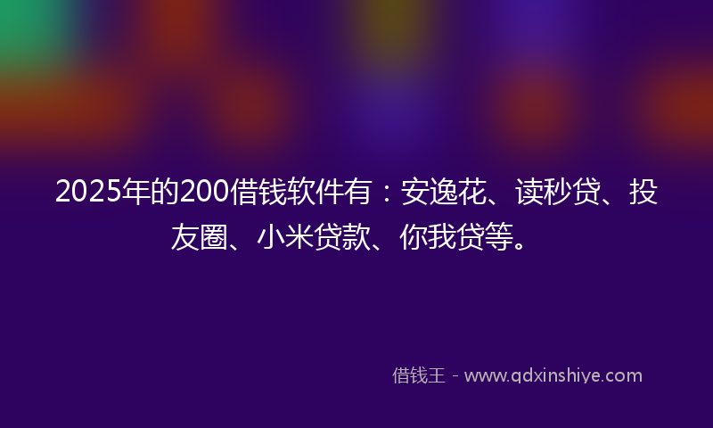 2025年的200借钱软件有：安逸花、读秒贷、投友圈、小米贷款、你我贷等。