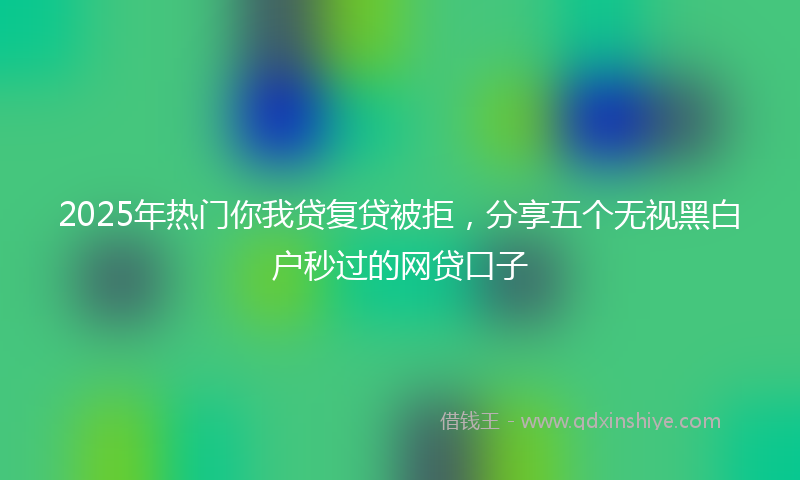 2025年热门你我贷复贷被拒，分享五个无视黑白户秒过的网贷口子