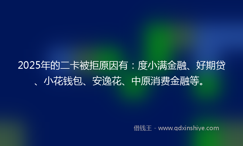 2025年的二卡被拒原因有：度小满金融、好期贷、小花钱包、安逸花、中原消费金融等。