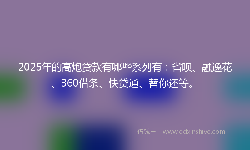 2025年的高炮贷款有哪些系列有：省呗、融逸花、360借条、快贷通、替你还等。