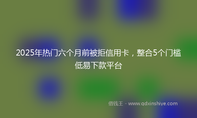 2025年热门六个月前被拒信用卡,整合5个门槛低易下款平台