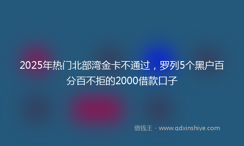 2025年热门北部湾金卡不通过，罗列5个黑户百分百不拒的2000借款口子