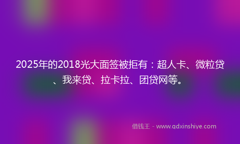 2025年的2018光大面签被拒有：超人卡、微粒贷、我来贷、拉卡拉、团贷网等。