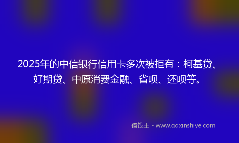 2025年的中信银行信用卡多次被拒有：柯基贷、好期贷、中原消费金融、省呗、还呗等。