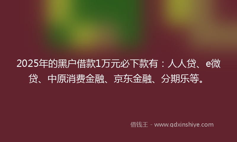 2025年的黑户借款1万元必下款有：人人贷、e微贷、中原消费金融、京东金融、分期乐等。