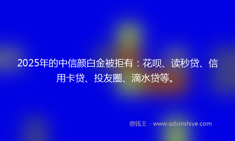 2025年的中信颜白金被拒有：花呗、读秒贷、信用卡贷、投友圈、滴水贷等。