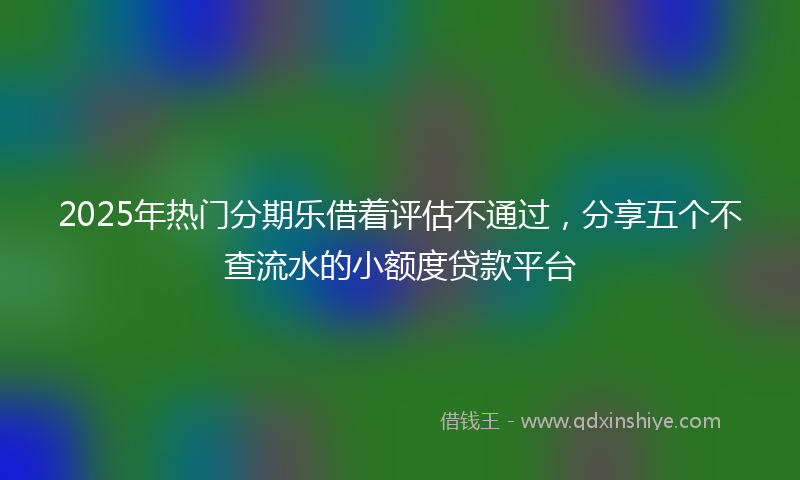 2025年热门分期乐借着评估不通过，分享五个不查流水的小额度贷款平台