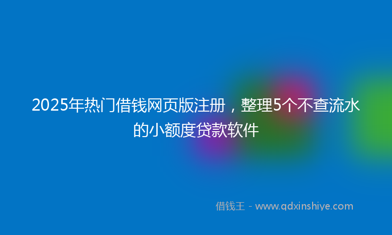 2025年热门借钱网页版注册，整理5个不查流水的小额度贷款软件