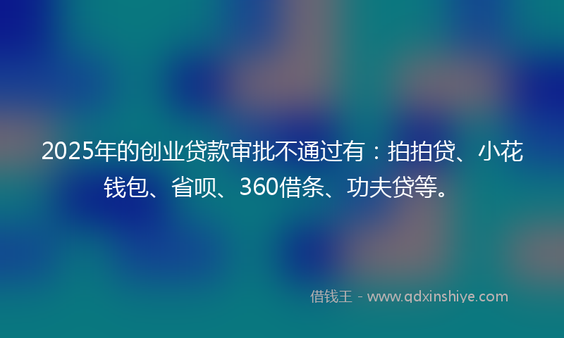 2025年的创业贷款审批不通过有：拍拍贷、小花钱包、省呗、360借条、功夫贷等。