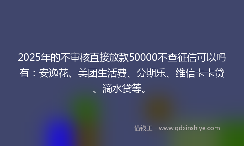2025年的不审核直接放款50000不查征信可以吗有：安逸花、美团生活费、分期乐、维信卡卡贷、滴水贷等。