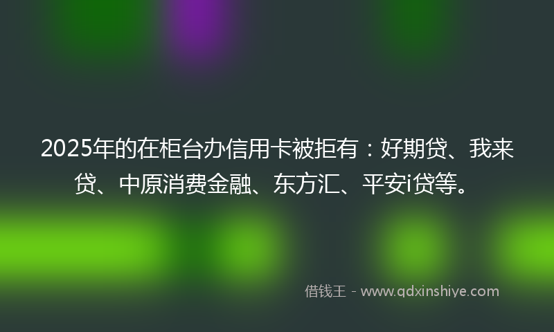 2025年的在柜台办信用卡被拒有：好期贷、我来贷、中原消费金融、东方汇、平安i贷等。