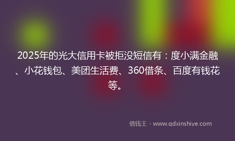 2025年的光大信用卡被拒没短信有：度小满金融、小花钱包、美团生活费、360借条、百度有钱花等。