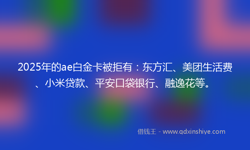 2025年的ae白金卡被拒有：东方汇、美团生活费、小米贷款、平安口袋银行、融逸花等。