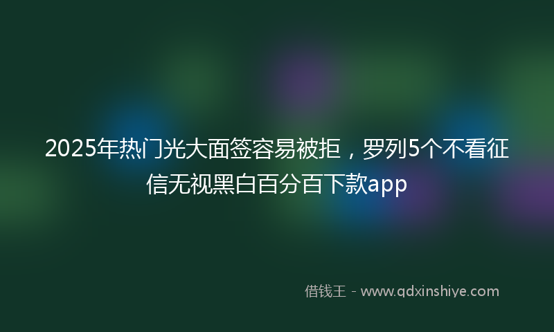 2025年热门光大面签容易被拒，罗列5个不看征信无视黑白百分百下款app