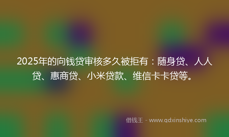 2025年的向钱贷审核多久被拒有：随身贷、人人贷、惠商贷、小米贷款、维信卡卡贷等。