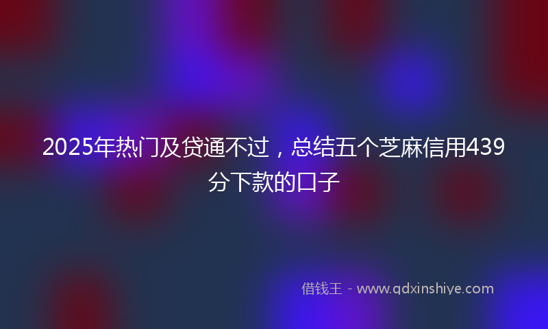 2025年热门及贷通不过，总结五个芝麻信用439分下款的口子