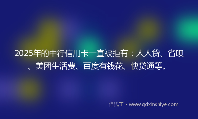 2025年的中行信用卡一直被拒有：人人贷、省呗、美团生活费、百度有钱花、快贷通等。