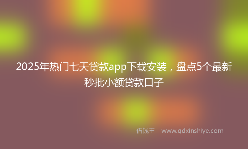 2025年热门七天贷款app下载安装，盘点5个最新秒批小额贷款口子