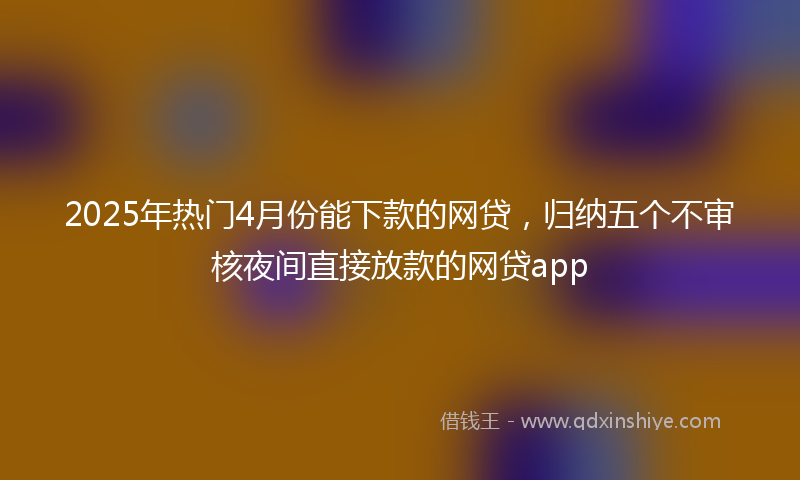 2025年热门4月份能下款的网贷，归纳五个不审核夜间直接放款的网贷app