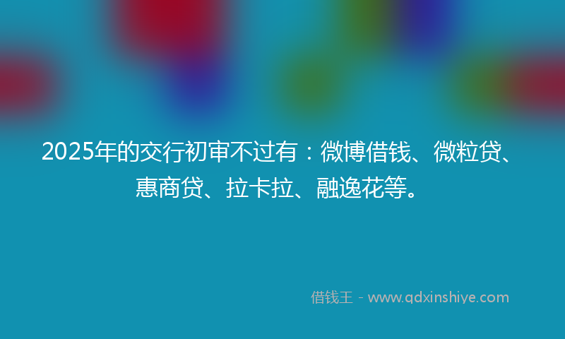 2025年的交行初审不过有：微博借钱、微粒贷、惠商贷、拉卡拉、融逸花等。